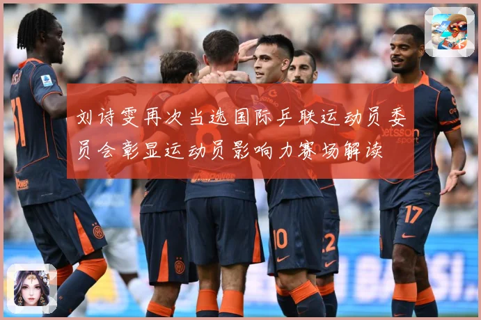 刘诗雯再次当选国际乒联运动员委员会彰显运动员影响力赛场解读