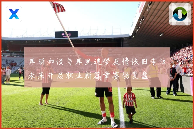 库明加谈与库里追梦友情依旧专注未来开启职业新篇章赛场复盘