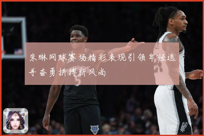 朱琳网球赛场精彩表现引领年轻选手奋勇拼搏新风尚