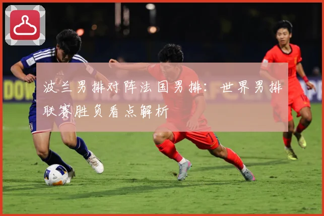 波兰男排对阵法国男排：世界男排联赛胜负看点解析
