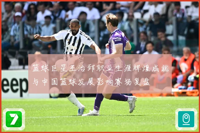 篮球巨星王治郅职业生涯辉煌成就与中国篮球发展影响赛场复盘