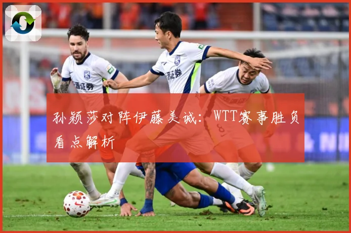 孙颖莎对阵伊藤美诚：WTT赛事胜负看点解析