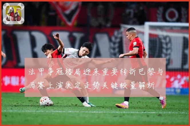 法甲争冠格局迎来重要转折巴黎与马赛上演决定走势关键较量解析